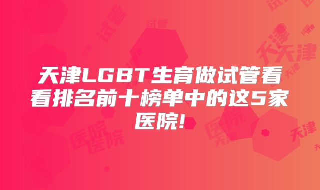 天津LGBT生育做试管看看排名前十榜单中的这5家医院!