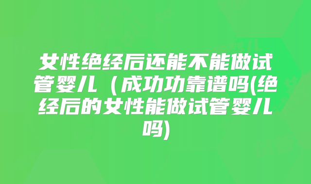 女性绝经后还能不能做试管婴儿（成功功靠谱吗(绝经后的女性能做试管婴儿吗)