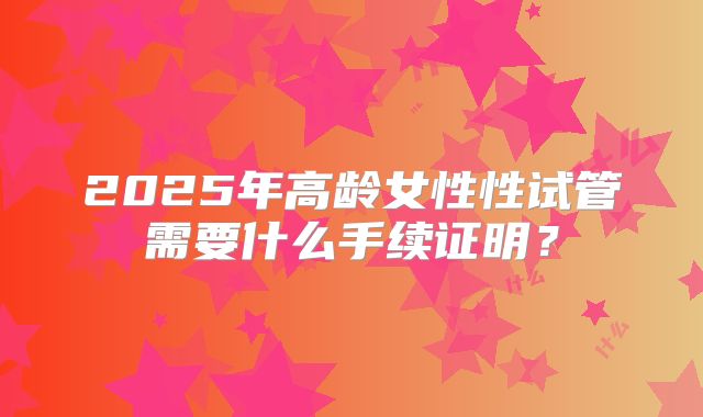 2025年高龄女性性试管需要什么手续证明？