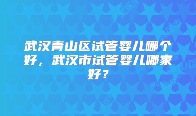 武汉青山区试管婴儿哪个好，武汉市试管婴儿哪家好？