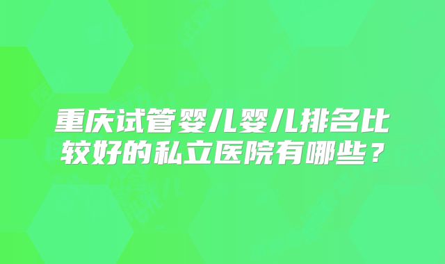 重庆试管婴儿婴儿排名比较好的私立医院有哪些？