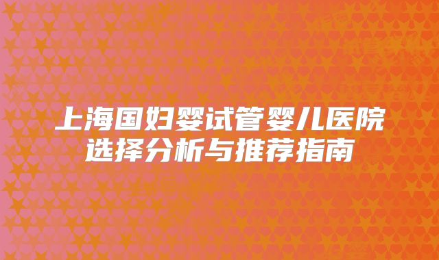 上海国妇婴试管婴儿医院选择分析与推荐指南