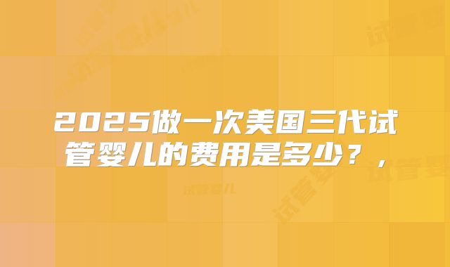 2025做一次美国三代试管婴儿的费用是多少？,
