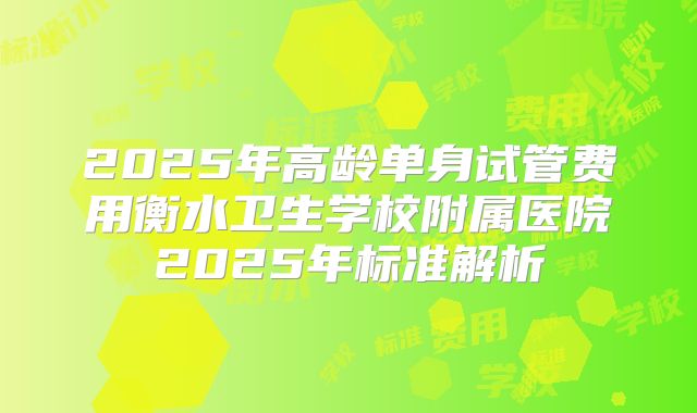 2025年高龄单身试管费用衡水卫生学校附属医院2025年标准解析