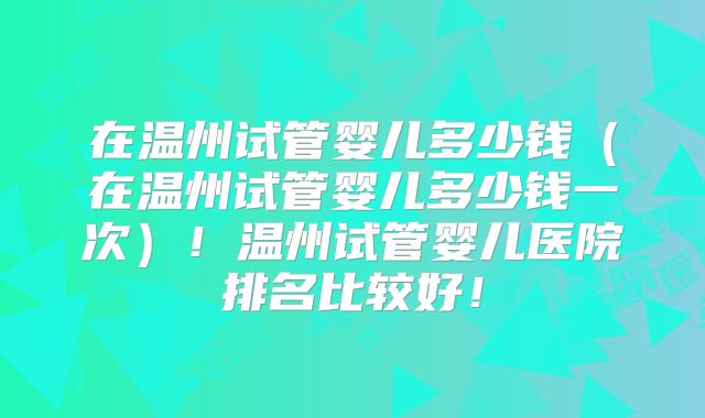 在温州试管婴儿多少钱（在温州试管婴儿多少钱一次）！温州试管婴儿医院排名比较好！