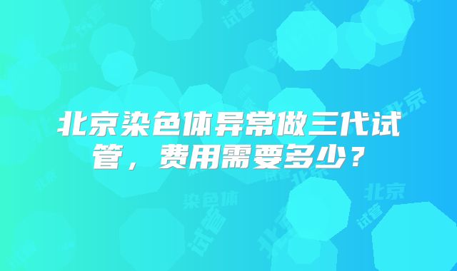 北京染色体异常做三代试管,费用需要多少?