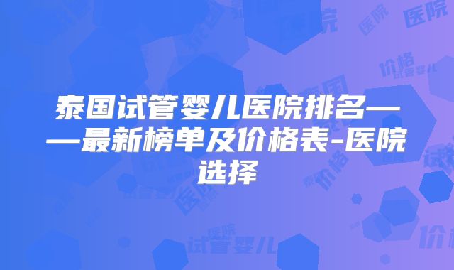 泰国试管婴儿医院排名——最新榜单及价格表-医院选择