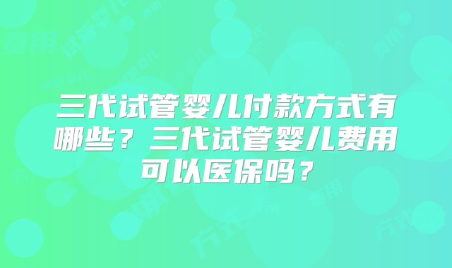 三代试管婴儿付款方式有哪些?三代试管婴儿费用可以医保吗?