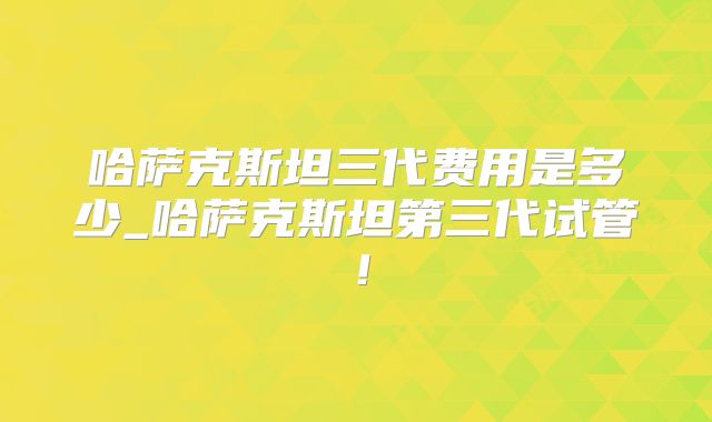 哈萨克斯坦三代费用是多少_哈萨克斯坦第三代试管！