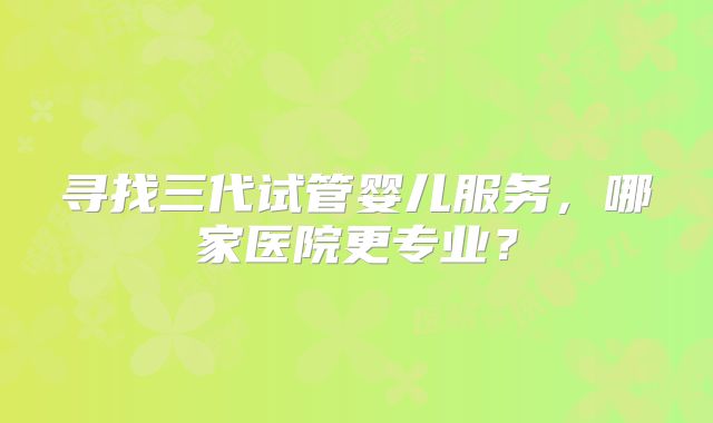 寻找三代试管婴儿服务，哪家医院更专业？
