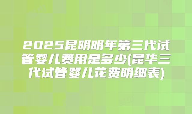 2025昆明明年第三代试管婴儿费用是多少(昆华三代试管婴儿花费明细表)