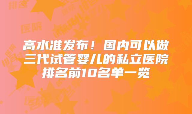 高水准发布！国内可以做三代试管婴儿的私立医院排名前10名单一览