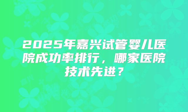 2025年嘉兴试管婴儿医院成功率排行，哪家医院技术先进？