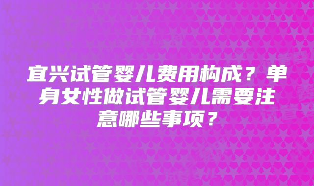 宜兴试管婴儿费用构成？单身女性做试管婴儿需要注意哪些事项？