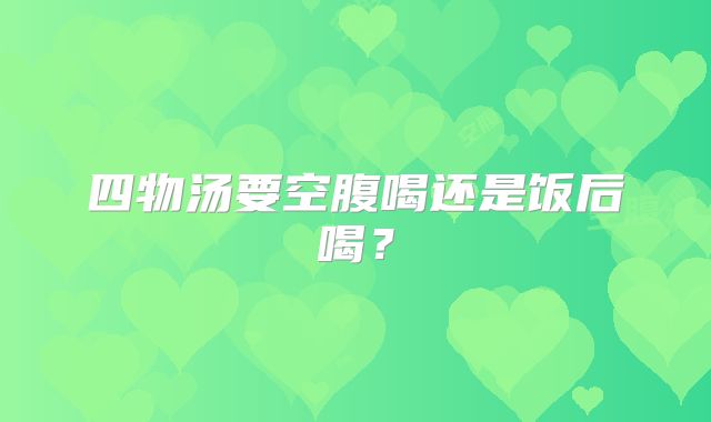 四物汤要空腹喝还是饭后喝?