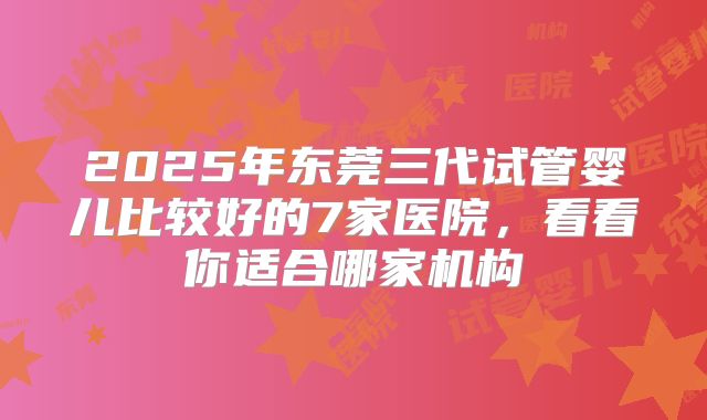 2025年东莞三代试管婴儿比较好的7家医院，看看你适合哪家机构