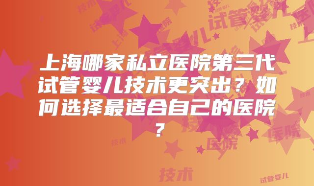 上海哪家私立医院第三代试管婴儿技术更突出？如何选择最适合自己的医院？