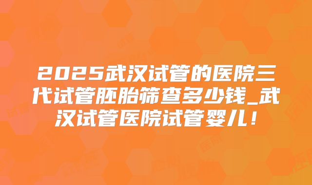 2025武汉试管的医院三代试管胚胎筛查多少钱_武汉试管医院试管婴儿！