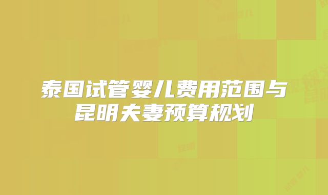 泰国试管婴儿费用范围与昆明夫妻预算规划