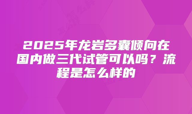 2025年龙岩多囊倾向在国内做三代试管可以吗？流程是怎么样的