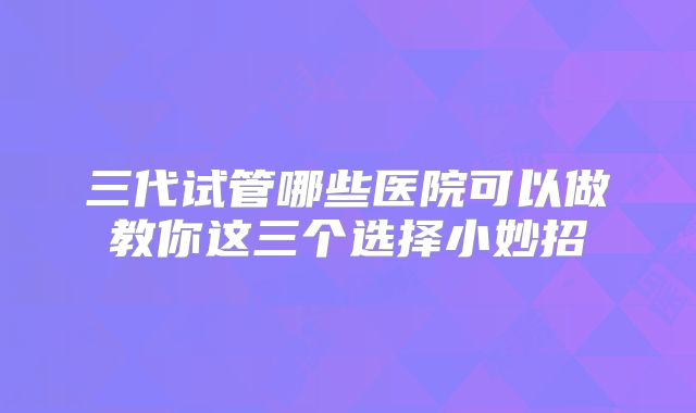 三代试管哪些医院可以做教你这三个选择小妙招