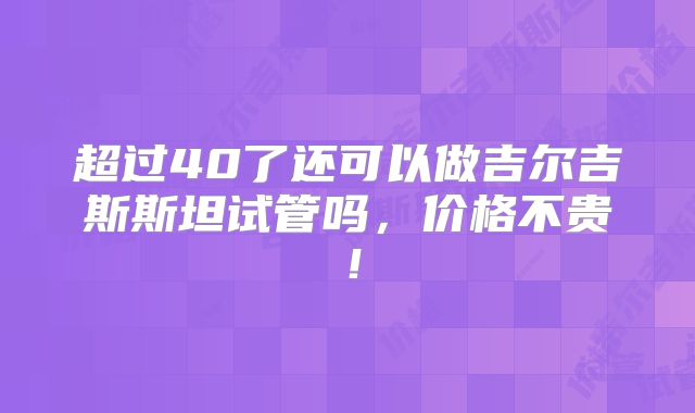 超过40了还可以做吉尔吉斯斯坦试管吗,价格不贵!