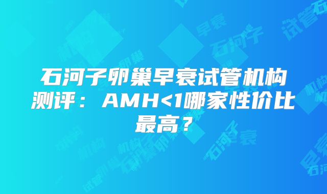 石河子卵巢早衰试管机构测评：AMH<1哪家性价比最高？