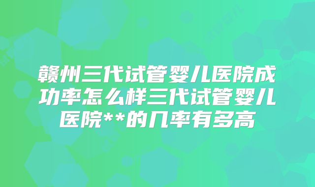 赣州三代试管婴儿医院成功率怎么样三代试管婴儿医院**的几率有多高