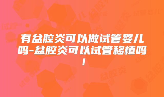 有盆腔炎可以做试管婴儿吗-盆腔炎可以试管移植吗！
