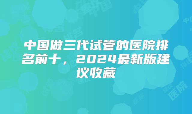 中国做三代试管的医院排名前十，2024最新版建议收藏
