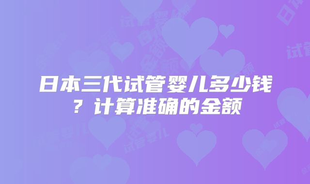 日本三代试管婴儿多少钱?计算准确的金额