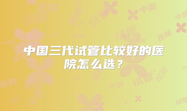 中国三代试管比较好的医院怎么选？