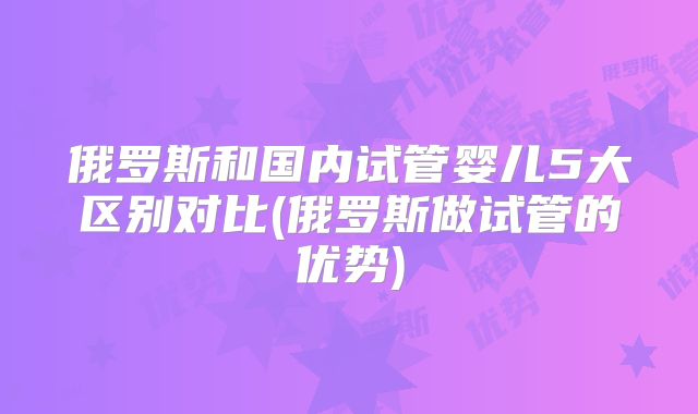 俄罗斯和国内试管婴儿5大区别对比(俄罗斯做试管的优势)