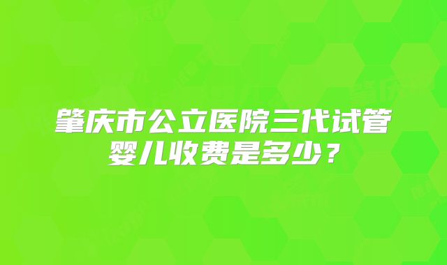 肇庆市公立医院三代试管婴儿收费是多少？