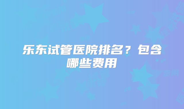 乐东试管医院排名?包含哪些费用