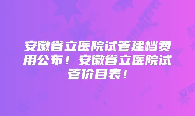 安徽省立医院试管建档费用公布！安徽省立医院试管价目表！