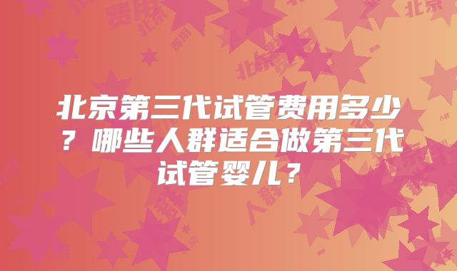 北京第三代试管费用多少？哪些人群适合做第三代试管婴儿？