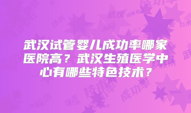 武汉试管婴儿成功率哪家医院高？武汉生殖医学中心有哪些特色技术？
