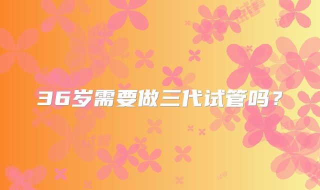 36岁需要做三代试管吗？