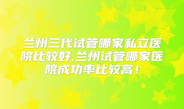 兰州三代试管哪家私立医院比较好,兰州试管哪家医院成功率比较高！