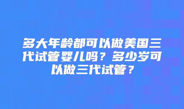 多大年龄都可以做美国三代试管婴儿吗?多少岁可以做三代试管?