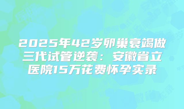 2025年42岁卵巢衰竭做三代试管逆袭：安徽省立医院15万花费怀孕实录