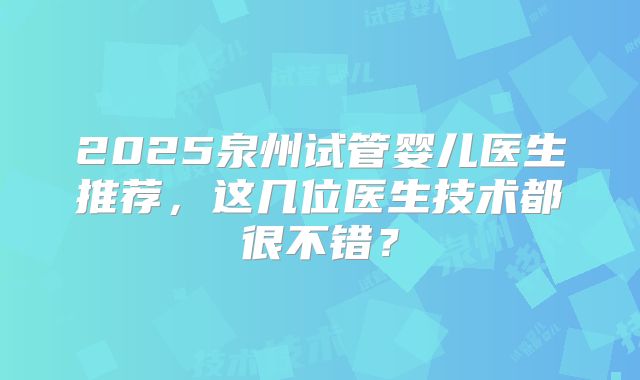 2025泉州试管婴儿医生推荐,这几位医生技术都很不错?