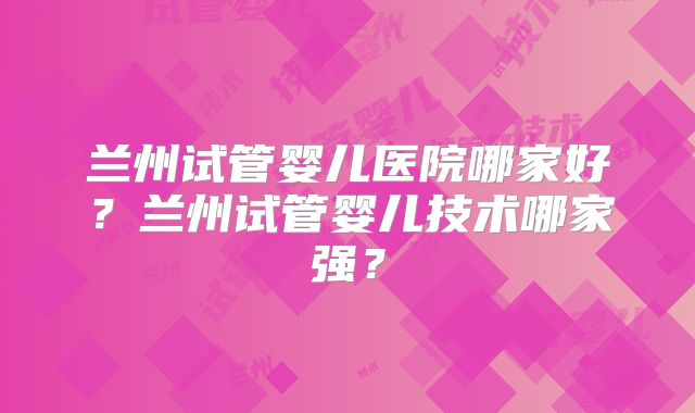 兰州试管婴儿医院哪家好？兰州试管婴儿技术哪家强？