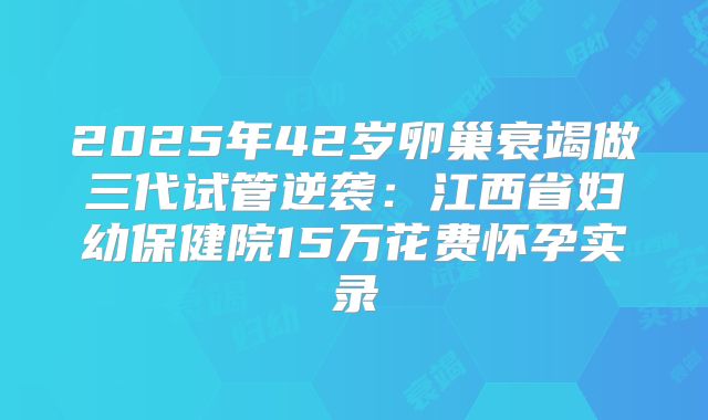 2025年42岁卵巢衰竭做三代试管逆袭：江西省妇幼保健院15万花费怀孕实录