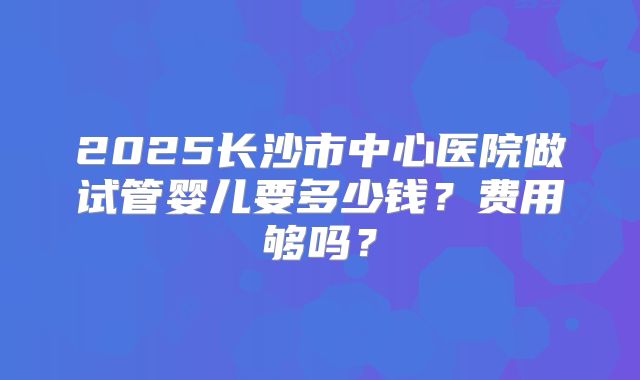 2025长沙市中心医院做试管婴儿要多少钱？费用够吗？