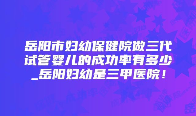 岳阳市妇幼保健院做三代试管婴儿的成功率有多少_岳阳妇幼是三甲医院！