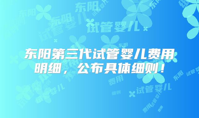东阳第三代试管婴儿费用明细,公布具体细则!