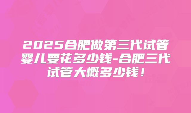 2025合肥做第三代试管婴儿要花多少钱-合肥三代试管大概多少钱！