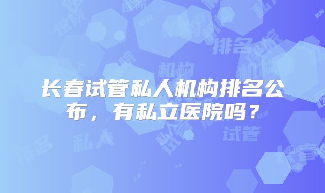 长春试管私人机构排名公布，有私立医院吗？